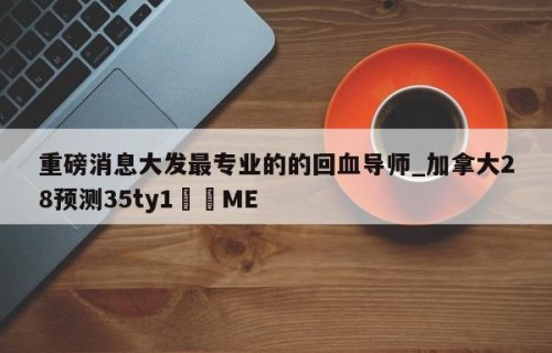重磅消息大发最专业的的回血导师_加拿大28预测35ty1﻿•ME
