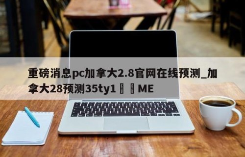 重磅消息pc加拿大2.8官网在线预测_加拿大28预测35ty1﻿•ME