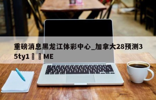 重磅消息黑龙江体彩中心_加拿大28预测35ty1﻿•ME