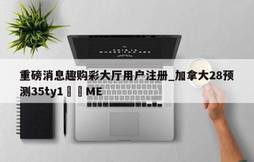 重磅消息趣购彩大厅用户注册_加拿大28预测35ty1﻿•ME