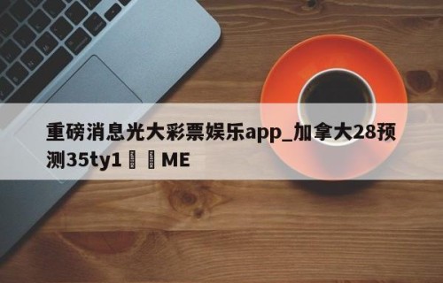 重磅消息光大彩票娱乐app_加拿大28预测35ty1﻿•ME