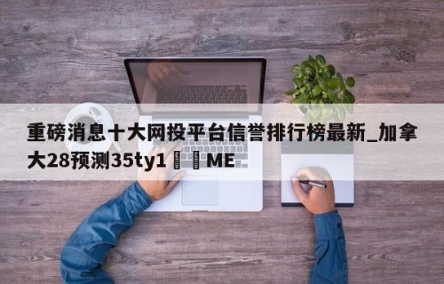 重磅消息十大网投平台信誉排行榜最新_加拿大28预测35ty1﻿•ME