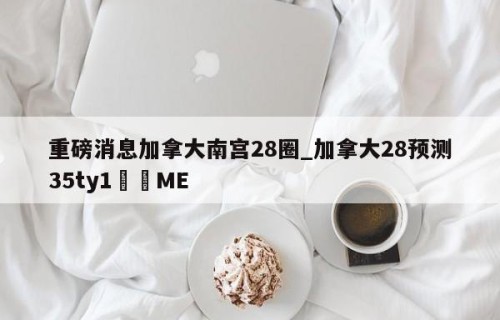 重磅消息加拿大南宫28圈_加拿大28预测35ty1﻿•ME